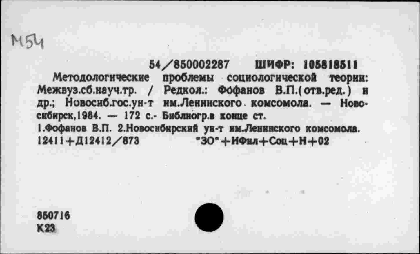 ﻿М5Ч
54/850002287 ШИФР: 105818511
Методологические проблемы социологической теории: Межвуз.сб.науч.тр. / Редкол.: Фофанов В.Щотв.ред.) и др.; Новосиб.гос.ун т им.Ленинского комсомола. — Новосибирск, 1984. — 172 с.- Бнблиогр.в конце ст.
I.Фофанов В.П. 2.Новоснбирский ун-т им.Ленивского комсомола. 124114-Д12412/873	“ЗОЧ-ИФил+СоЩ-Н+02
850715
К23